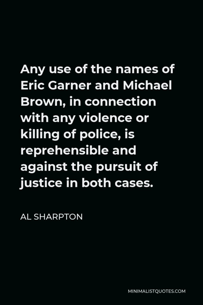 Al Sharpton Quote - Any use of the names of Eric Garner and Michael Brown, in connection with any violence or killing of police, is reprehensible and against the pursuit of justice in both cases.