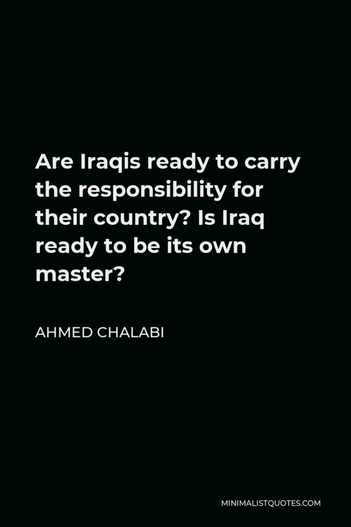 Ahmed Chalabi Quote - Are Iraqis ready to carry the responsibility for their country? Is Iraq ready to be its own master?
