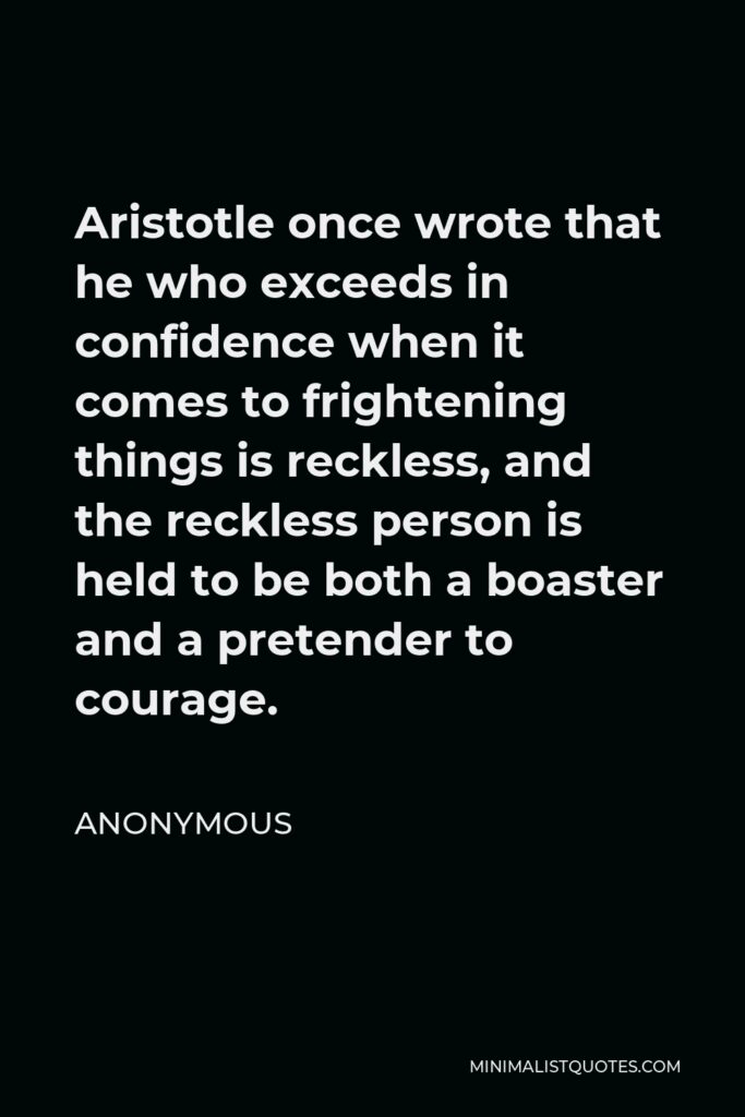 Anonymous Quote - Aristotle once wrote that he who exceeds in confidence when it comes to frightening things is reckless, and the reckless person is held to be both a boaster and a pretender to courage.