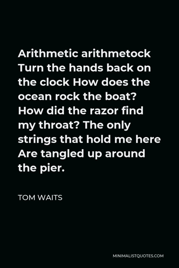 Tom Waits Quote - Arithmetic arithmetock Turn the hands back on the clock How does the ocean rock the boat? How did the razor find my throat? The only strings that hold me here Are tangled up around the pier.