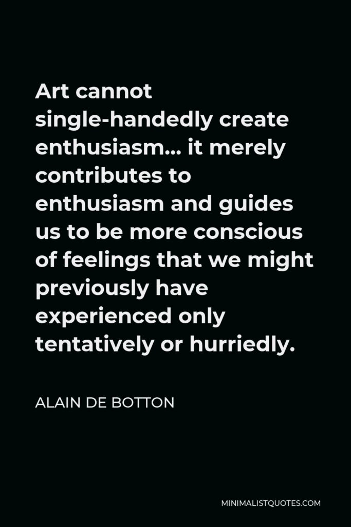 Alain de Botton Quote - Art cannot single-handedly create enthusiasm… it merely contributes to enthusiasm and guides us to be more conscious of feelings that we might previously have experienced only tentatively or hurriedly.