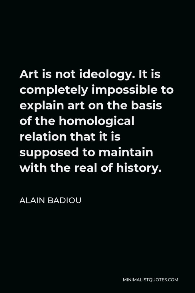 Alain Badiou Quote - Art is not ideology. It is completely impossible to explain art on the basis of the homological relation that it is supposed to maintain with the real of history.
