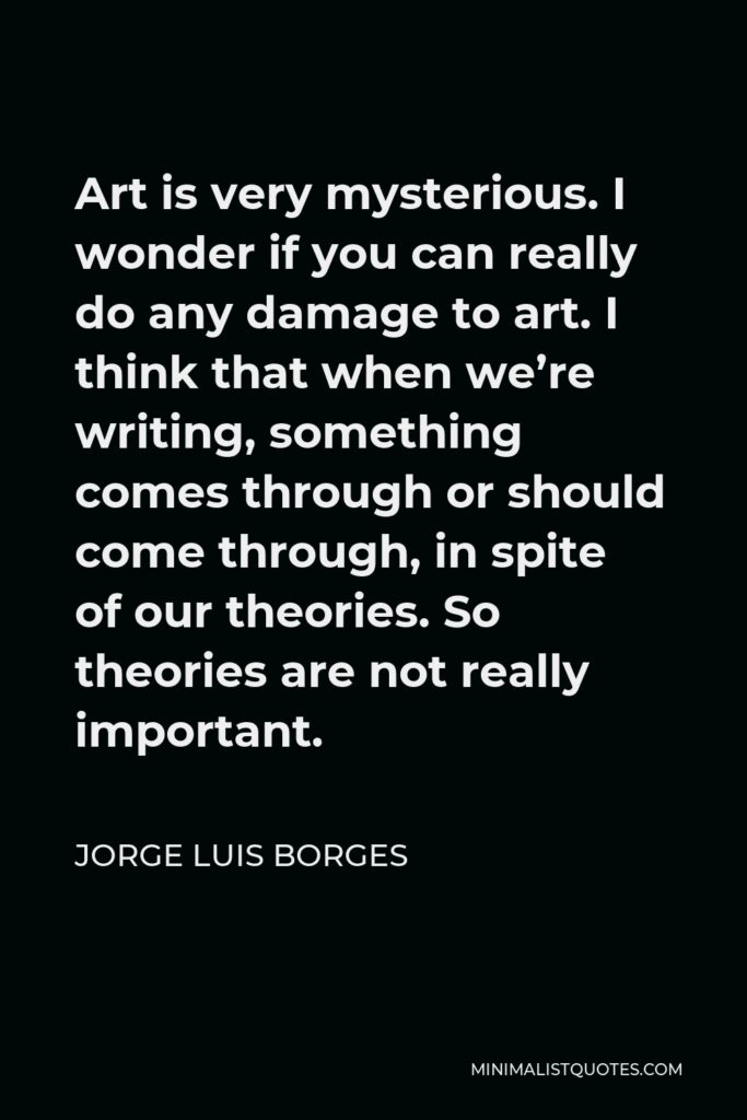 Jorge Luis Borges Quote - Art is very mysterious. I wonder if you can really do any damage to art. I think that when we’re writing, something comes through or should come through, in spite of our theories. So theories are not really important.