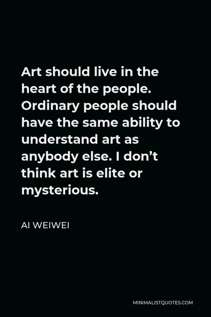 Ai Weiwei Quote - Art should live in the heart of the people. Ordinary people should have the same ability to understand art as anybody else. I don’t think art is elite or mysterious.