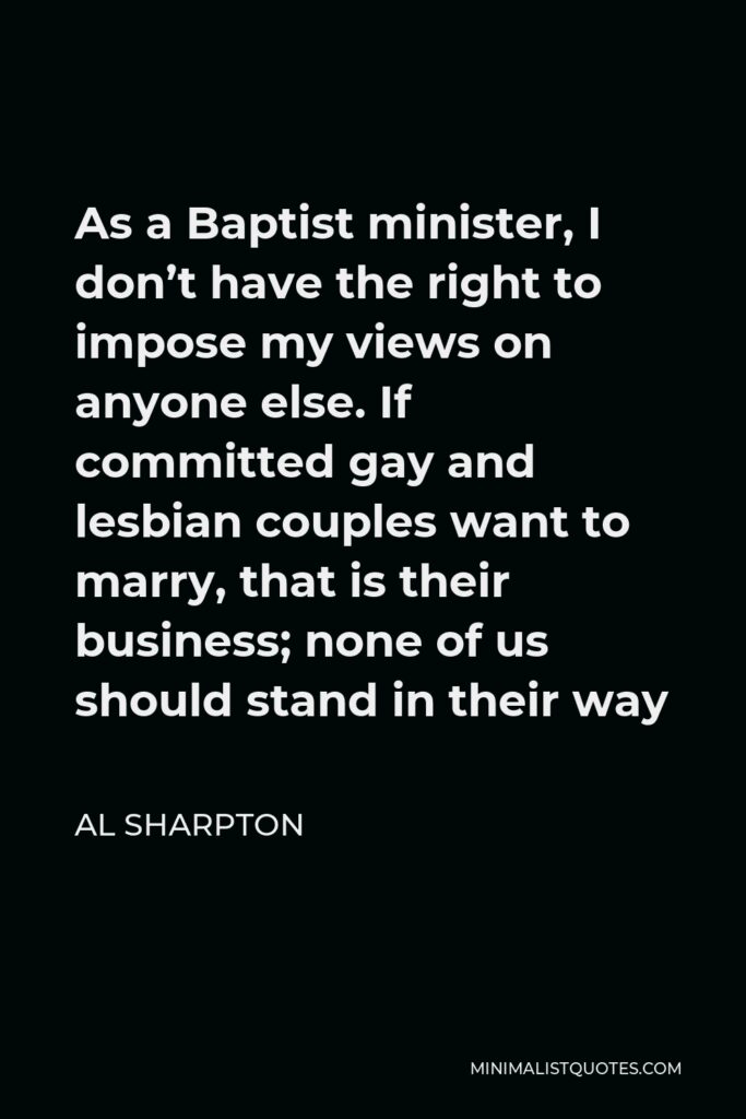Al Sharpton Quote - As a Baptist minister, I don’t have the right to impose my views on anyone else. If committed gay and lesbian couples want to marry, that is their business; none of us should stand in their way