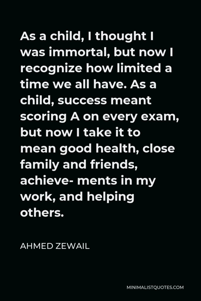 Ahmed Zewail Quote - As a child, I thought I was immortal, but now I recognize how limited a time we all have. As a child, success meant scoring A on every exam, but now I take it to mean good health, close family and friends, achieve- ments in my work, and helping others.