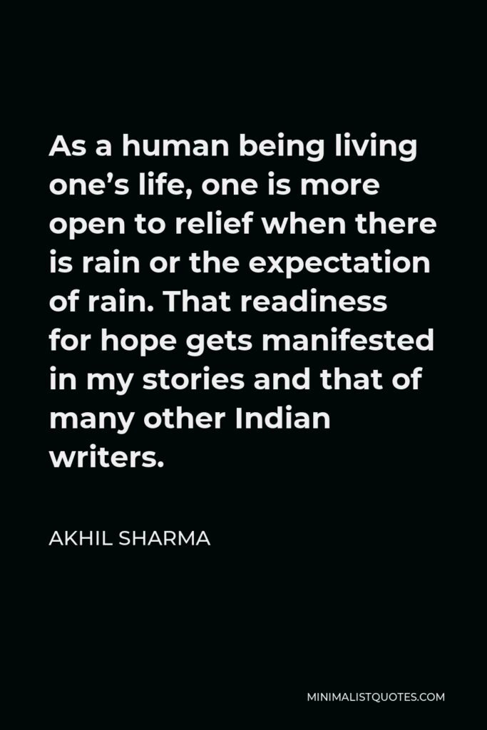 Akhil Sharma Quote - As a human being living one’s life, one is more open to relief when there is rain or the expectation of rain. That readiness for hope gets manifested in my stories and that of many other Indian writers.