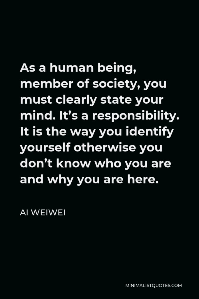 Ai Weiwei Quote - As a human being, member of society, you must clearly state your mind. It’s a responsibility. It is the way you identify yourself otherwise you don’t know who you are and why you are here.