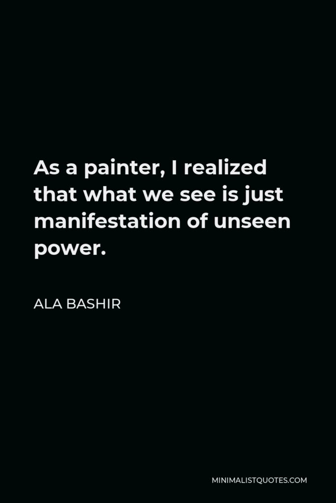 Ala Bashir Quote - As a painter, I realized that what we see is just manifestation of unseen power.