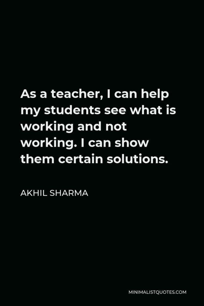 Akhil Sharma Quote - As a teacher, I can help my students see what is working and not working. I can show them certain solutions.