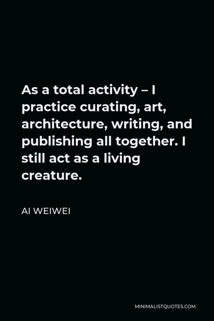 Ai Weiwei Quote - As a total activity – I practice curating, art, architecture, writing, and publishing all together. I still act as a living creature.
