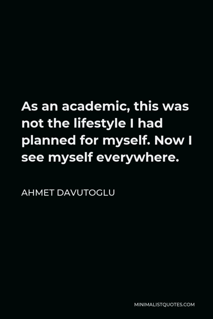 Ahmet Davutoglu Quote - As an academic, this was not the lifestyle I had planned for myself. Now I see myself everywhere.