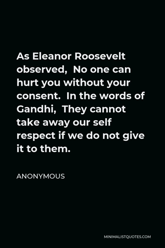 Anonymous Quote - As Eleanor Roosevelt observed, No one can hurt you without your consent. In the words of Gandhi, They cannot take away our self respect if we do not give it to them.