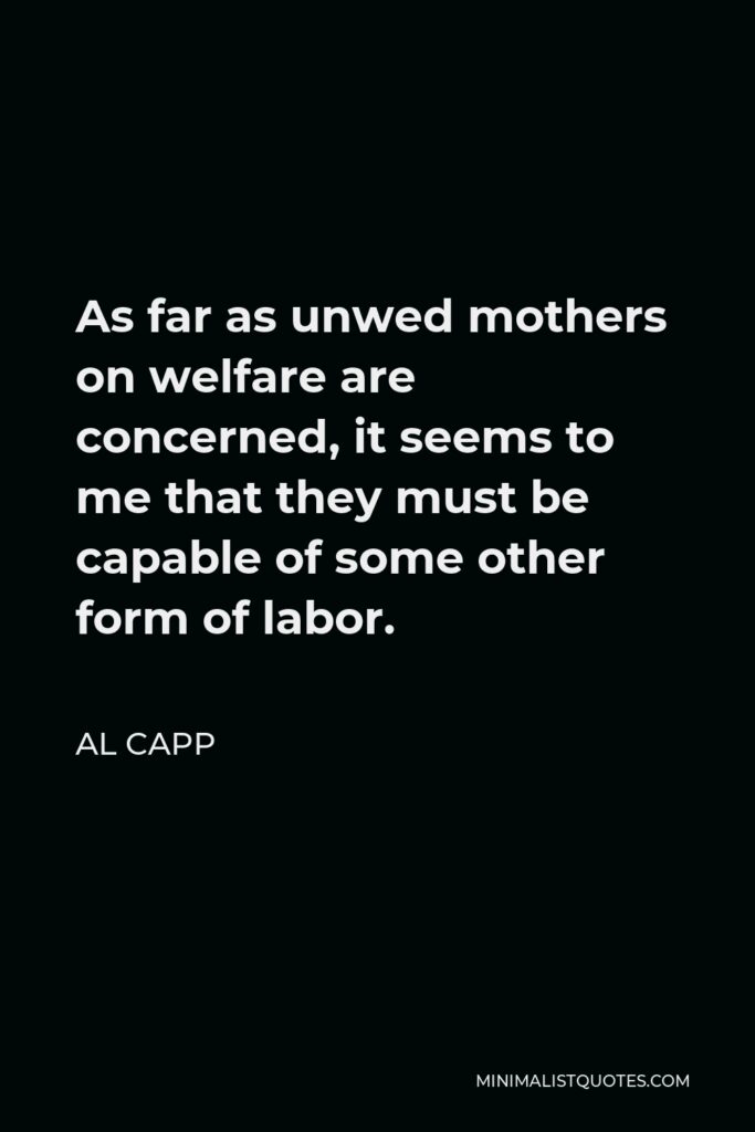 Al Capp Quote - As far as unwed mothers on welfare are concerned, it seems to me that they must be capable of some other form of labor.