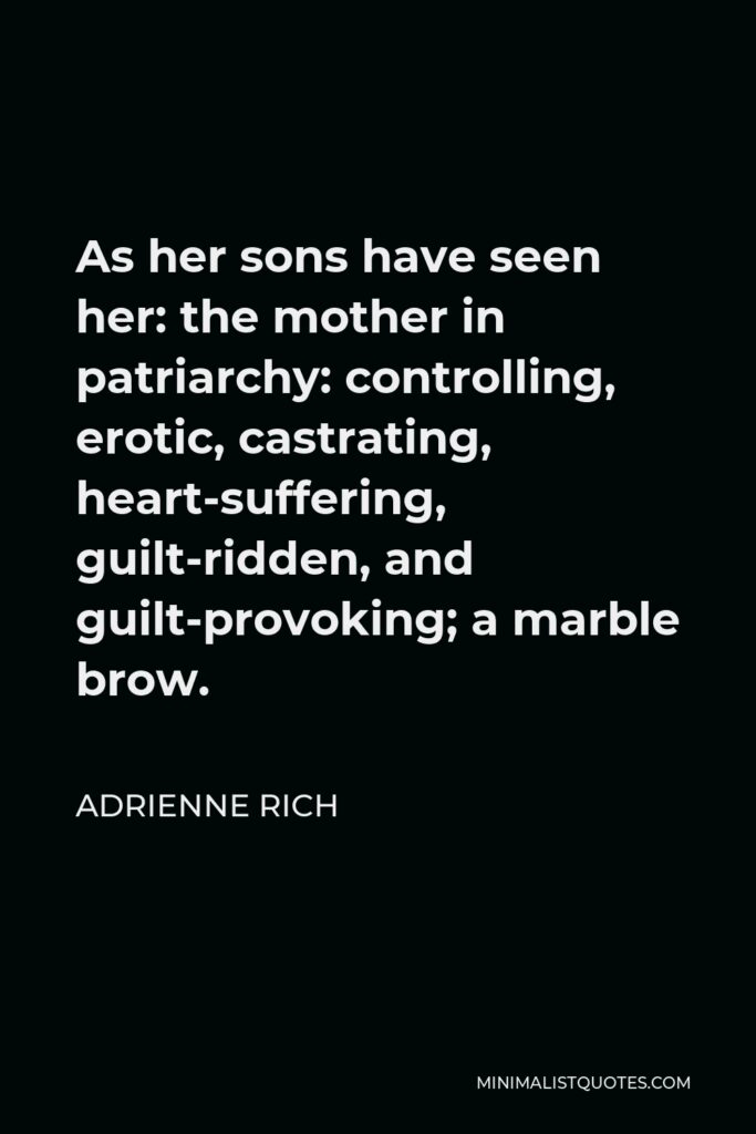 Adrienne Rich Quote - As her sons have seen her: the mother in patriarchy: controlling, erotic, castrating, heart-suffering, guilt-ridden, and guilt-provoking; a marble brow.