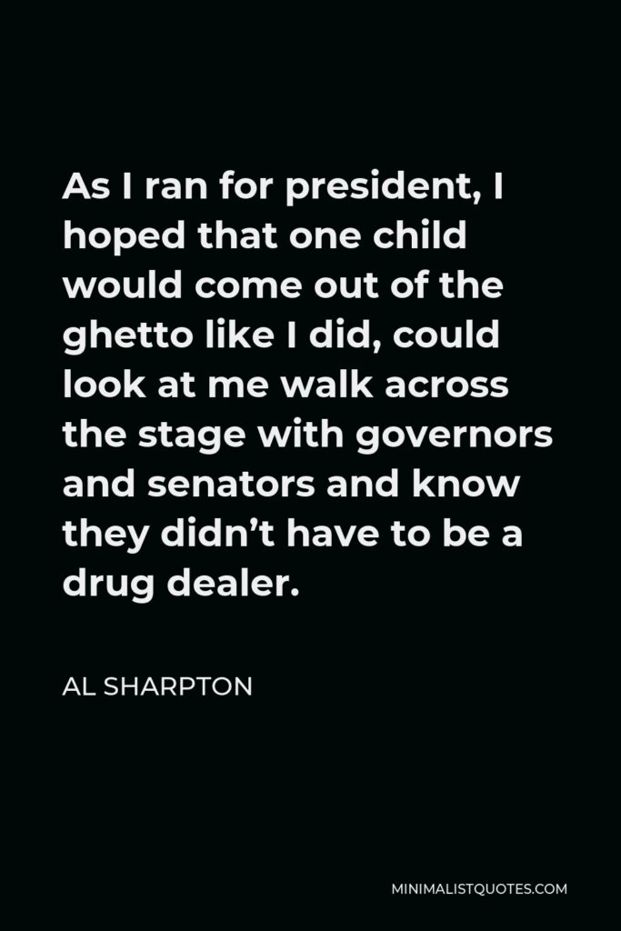 Al Sharpton Quote - As I ran for president, I hoped that one child would come out of the ghetto like I did, could look at me walk across the stage with governors and senators and know they didn’t have to be a drug dealer.