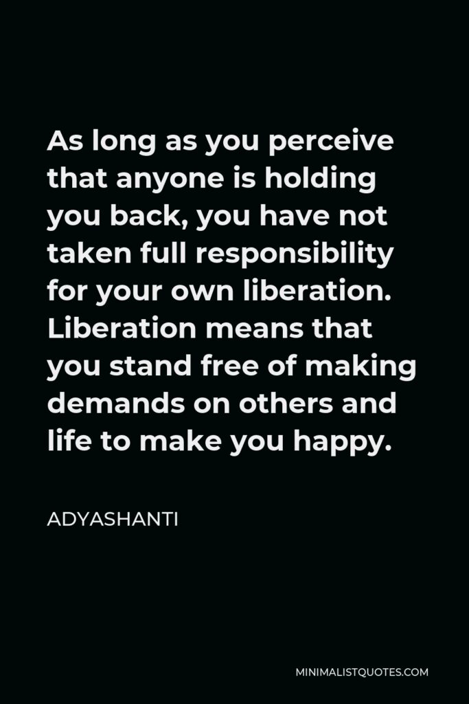 Adyashanti Quote - As long as you perceive that anyone is holding you back, you have not taken full responsibility for your own liberation. Liberation means that you stand free of making demands on others and life to make you happy.