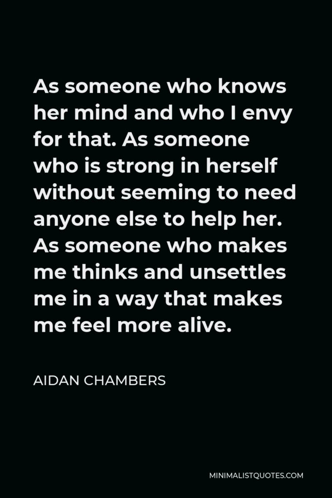 Aidan Chambers Quote - As someone who knows her mind and who I envy for that. As someone who is strong in herself without seeming to need anyone else to help her. As someone who makes me thinks and unsettles me in a way that makes me feel more alive.