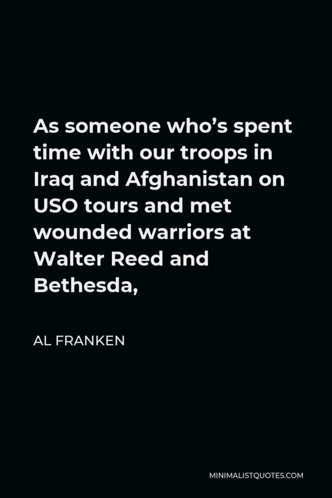 Al Franken Quote - As someone who’s spent time with our troops in Iraq and Afghanistan on USO tours and met wounded warriors at Walter Reed and Bethesda,