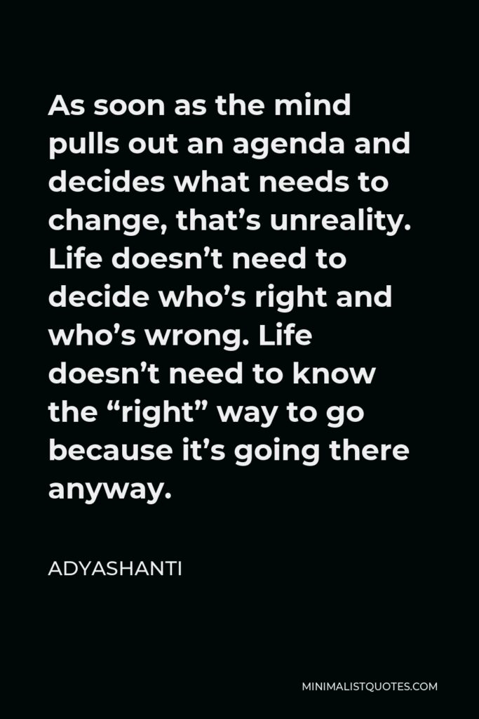 Adyashanti Quote - As soon as the mind pulls out an agenda and decides what needs to change, that’s unreality. Life doesn’t need to decide who’s right and who’s wrong. Life doesn’t need to know the “right” way to go because it’s going there anyway.