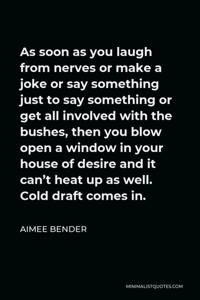 Aimee Bender Quote - As soon as you laugh from nerves or make a joke or say something just to say something or get all involved with the bushes, then you blow open a window in your house of desire and it can’t heat up as well. Cold draft comes in.