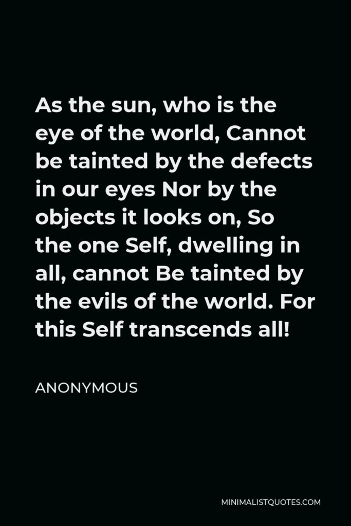 Anonymous Quote - As the sun, who is the eye of the world, Cannot be tainted by the defects in our eyes Nor by the objects it looks on, So the one Self, dwelling in all, cannot Be tainted by the evils of the world. For this Self transcends all!