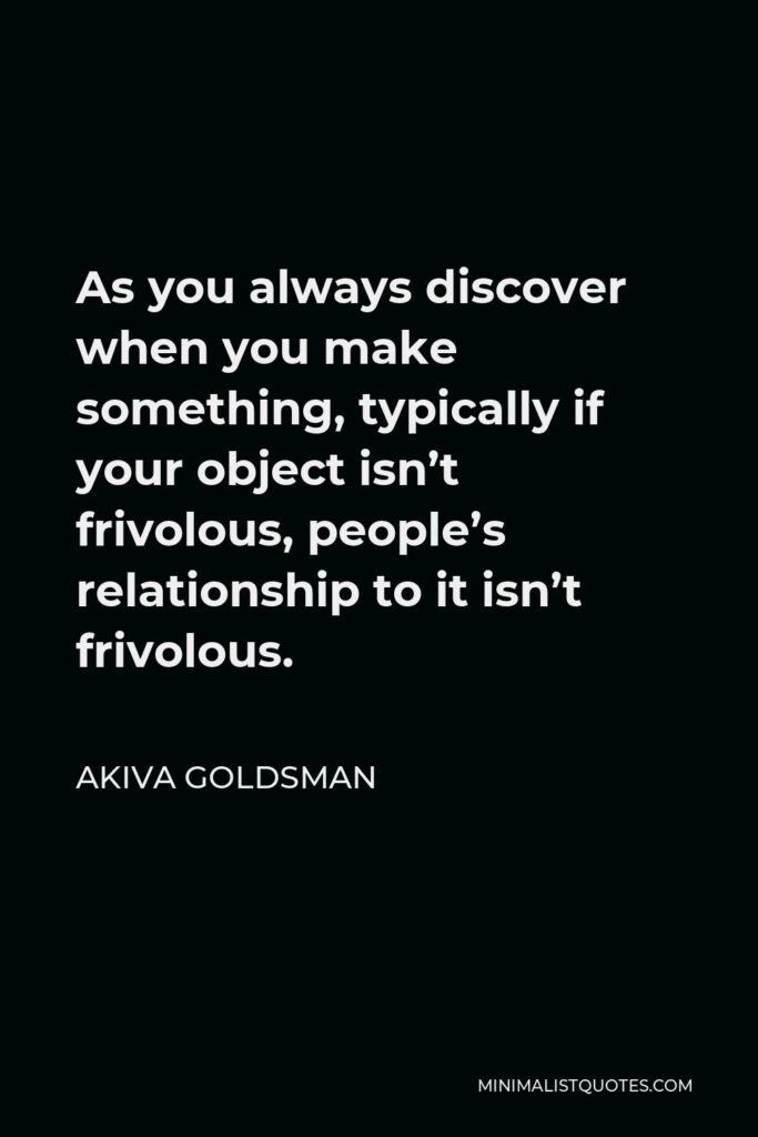 Akiva Goldsman Quote - As you always discover when you make something, typically if your object isn’t frivolous, people’s relationship to it isn’t frivolous.