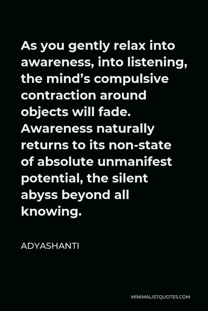 Adyashanti Quote - As you gently relax into awareness, into listening, the mind’s compulsive contraction around objects will fade. Awareness naturally returns to its non-state of absolute unmanifest potential, the silent abyss beyond all knowing.