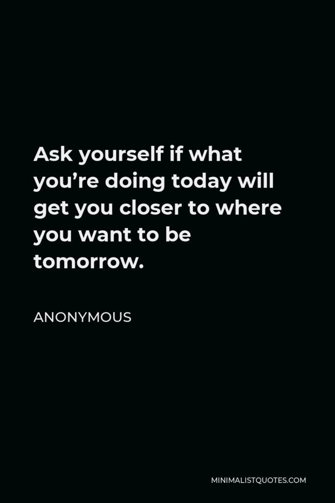 Anonymous Quote - Ask yourself if what you’re doing today will get you closer to where you want to be tomorrow.