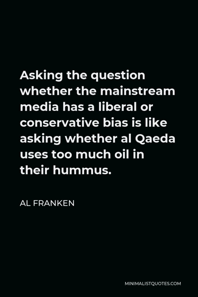 Al Franken Quote - Asking the question whether the mainstream media has a liberal or conservative bias is like asking whether al Qaeda uses too much oil in their hummus.