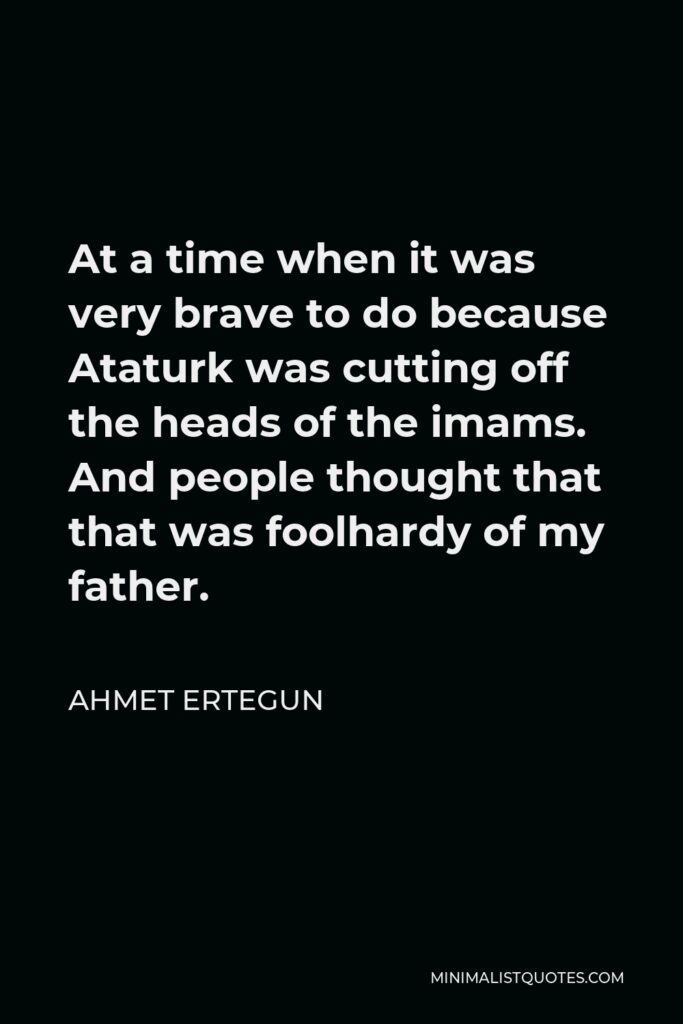 Ahmet Ertegun Quote - At a time when it was very brave to do because Ataturk was cutting off the heads of the imams. And people thought that that was foolhardy of my father.