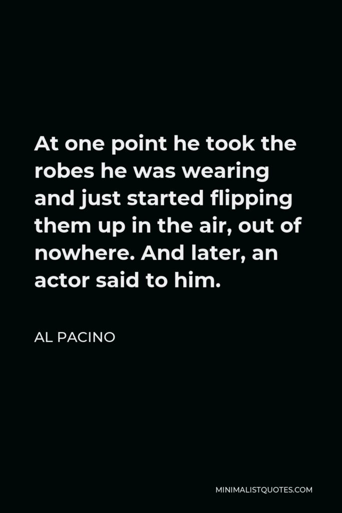 Al Pacino Quote - At one point he took the robes he was wearing and just started flipping them up in the air, out of nowhere. And later, an actor said to him.