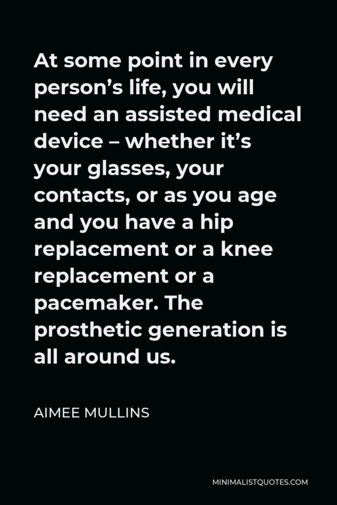 Aimee Mullins Quote - At some point in every person’s life, you will need an assisted medical device – whether it’s your glasses, your contacts, or as you age and you have a hip replacement or a knee replacement or a pacemaker. The prosthetic generation is all around us.