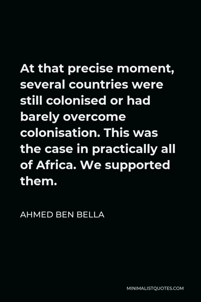 Ahmed Ben Bella Quote - At that precise moment, several countries were still colonised or had barely overcome colonisation. This was the case in practically all of Africa. We supported them.