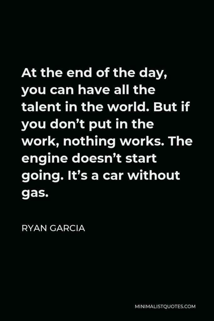 Ryan Garcia Quote - At the end of the day, you can have all the talent in the world. But if you don’t put in the work, nothing works. The engine doesn’t start going. It’s a car without gas.