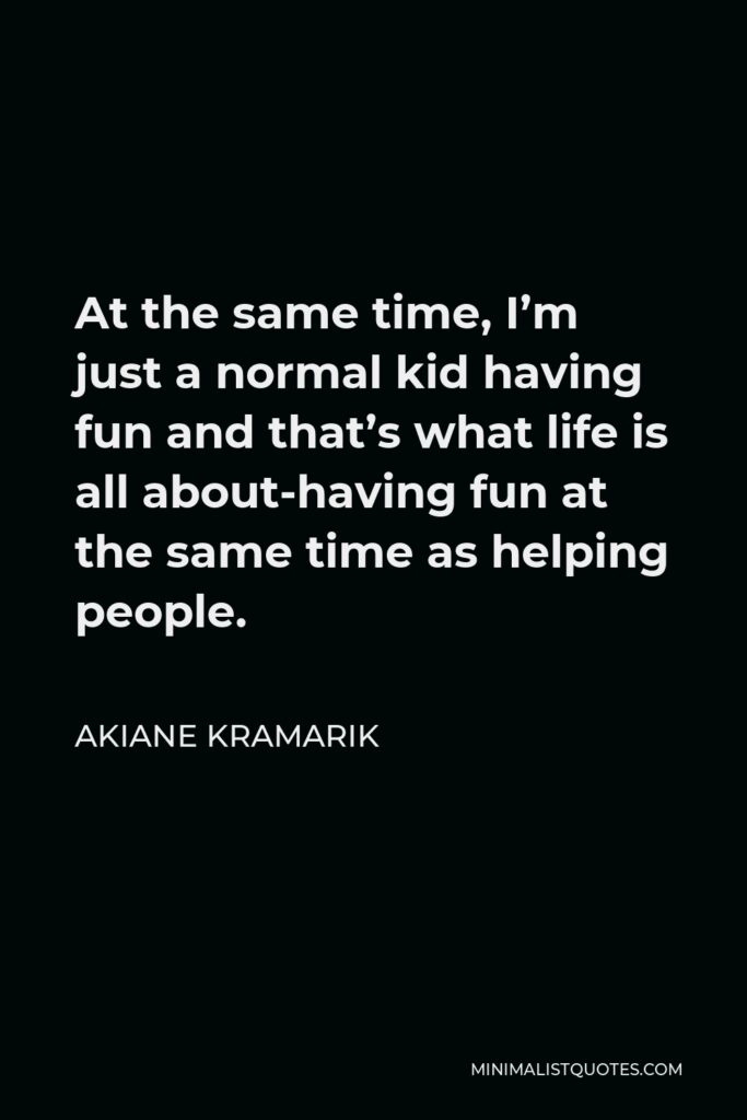 Akiane Kramarik Quote - At the same time, I’m just a normal kid having fun and that’s what life is all about-having fun at the same time as helping people.