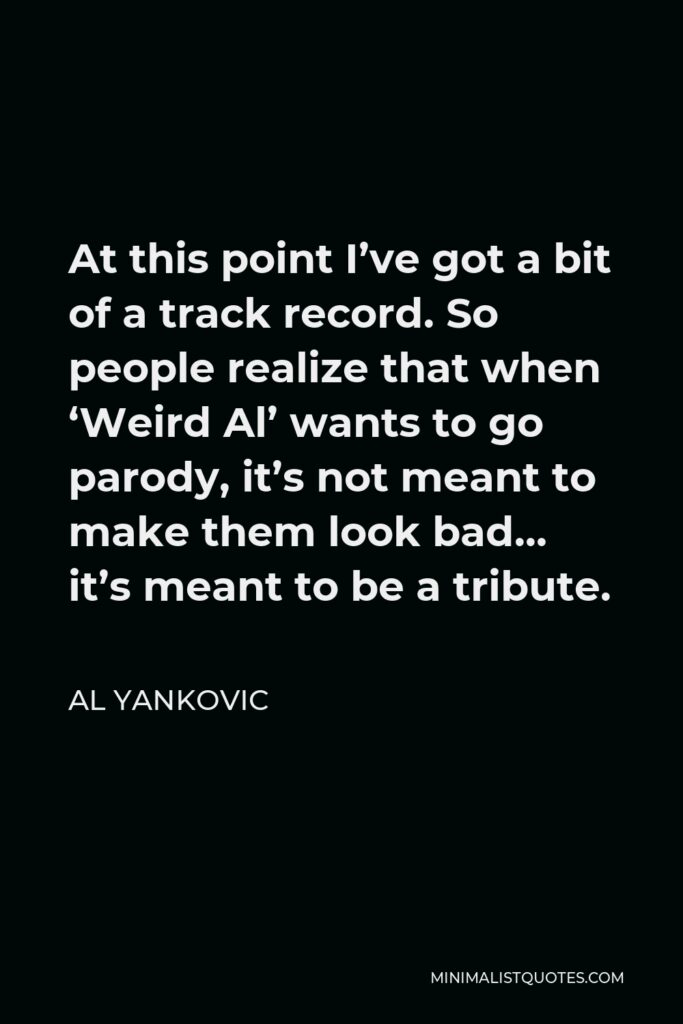 Al Yankovic Quote - At this point I’ve got a bit of a track record. So people realize that when ‘Weird Al’ wants to go parody, it’s not meant to make them look bad… it’s meant to be a tribute.