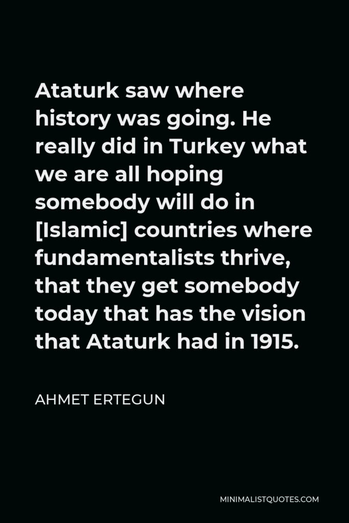 Ahmet Ertegun Quote - Ataturk saw where history was going. He really did in Turkey what we are all hoping somebody will do in [Islamic] countries where fundamentalists thrive, that they get somebody today that has the vision that Ataturk had in 1915.