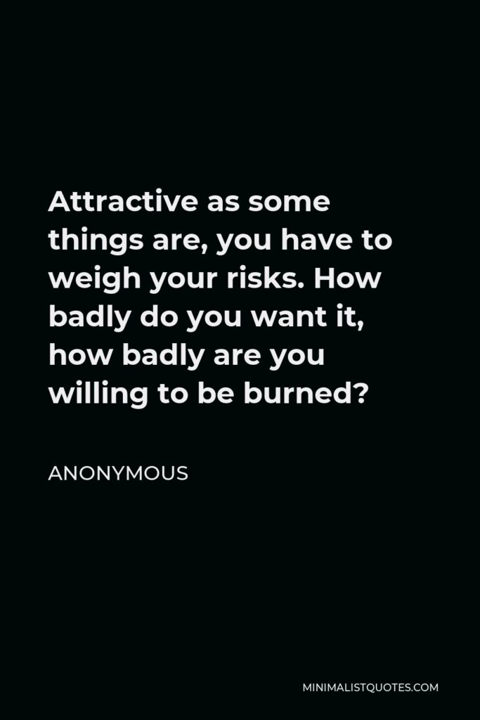 Anonymous Quote - Attractive as some things are, you have to weigh your risks. How badly do you want it, how badly are you willing to be burned?