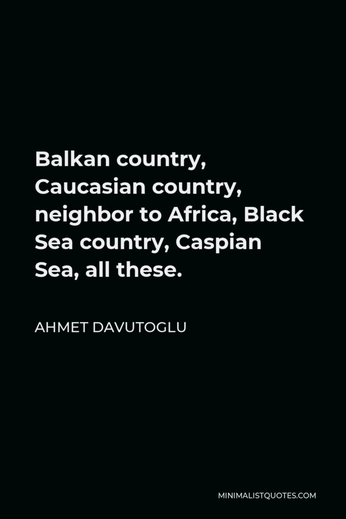 Ahmet Davutoglu Quote - Balkan country, Caucasian country, neighbor to Africa, Black Sea country, Caspian Sea, all these.