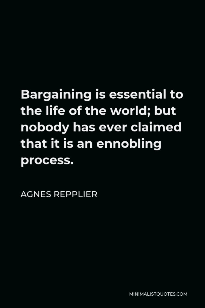 Agnes Repplier Quote - Bargaining is essential to the life of the world; but nobody has ever claimed that it is an ennobling process.