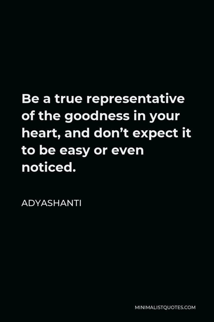 Adyashanti Quote - Be a true representative of the goodness in your heart, and don’t expect it to be easy or even noticed.