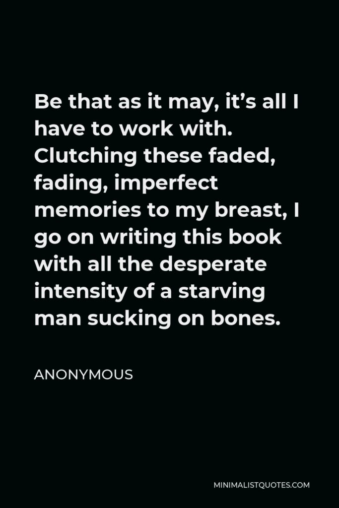 Anonymous Quote - Be that as it may, it’s all I have to work with. Clutching these faded, fading, imperfect memories to my breast, I go on writing this book with all the desperate intensity of a starving man sucking on bones.