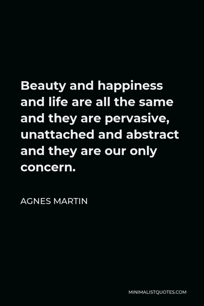 Agnes Martin Quote - Beauty and happiness and life are all the same and they are pervasive, unattached and abstract and they are our only concern.