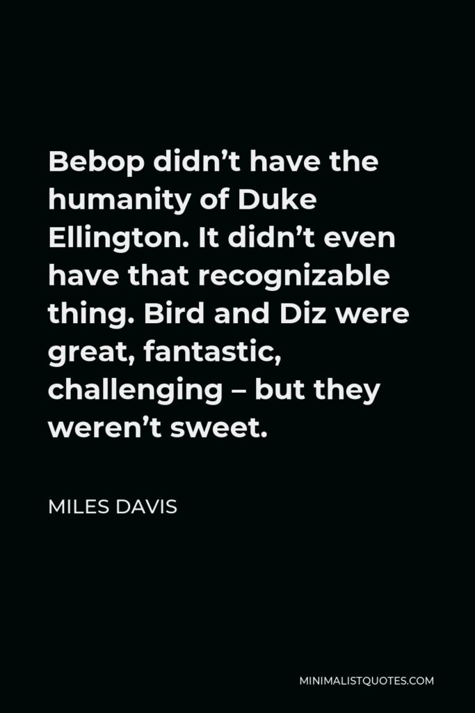 Miles Davis Quote - Bebop didn’t have the humanity of Duke Ellington. It didn’t even have that recognizable thing. Bird and Diz were great, fantastic, challenging – but they weren’t sweet.