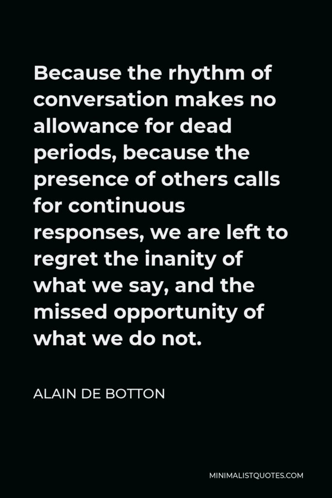 Alain de Botton Quote - Because the rhythm of conversation makes no allowance for dead periods, because the presence of others calls for continuous responses, we are left to regret the inanity of what we say, and the missed opportunity of what we do not.