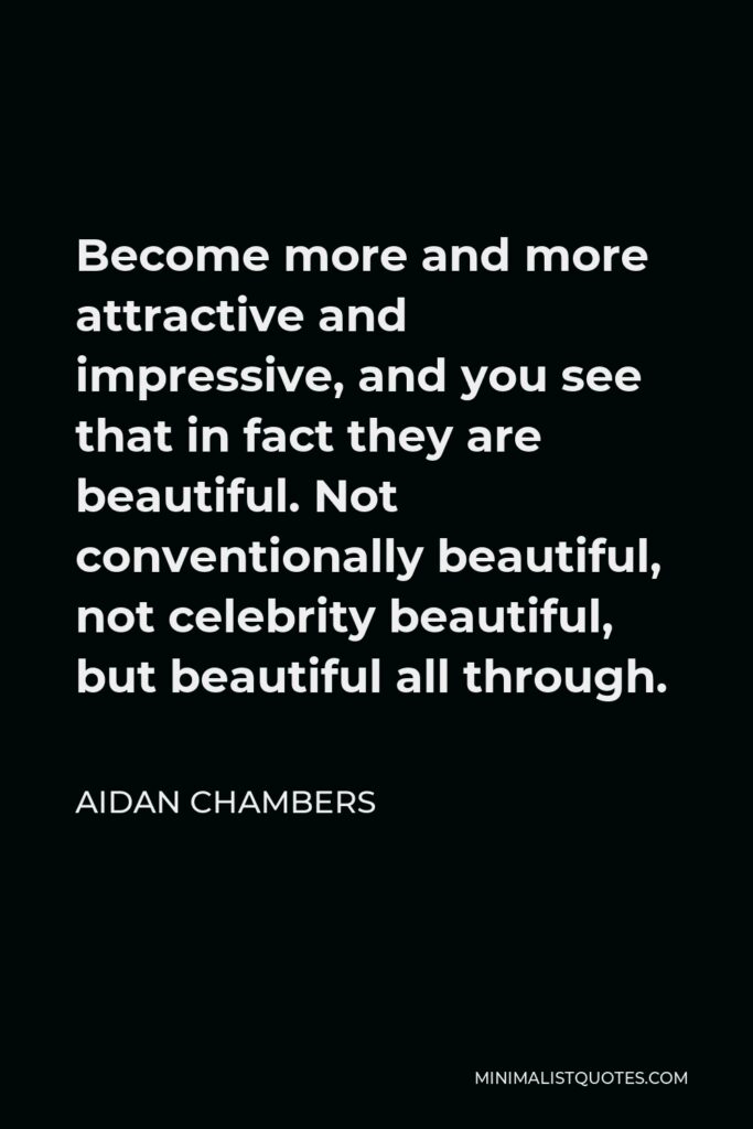 Aidan Chambers Quote - Become more and more attractive and impressive, and you see that in fact they are beautiful. Not conventionally beautiful, not celebrity beautiful, but beautiful all through.