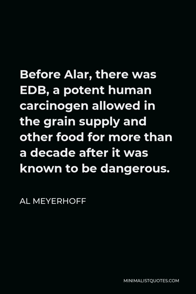 Al Meyerhoff Quote - Before Alar, there was EDB, a potent human carcinogen allowed in the grain supply and other food for more than a decade after it was known to be dangerous.