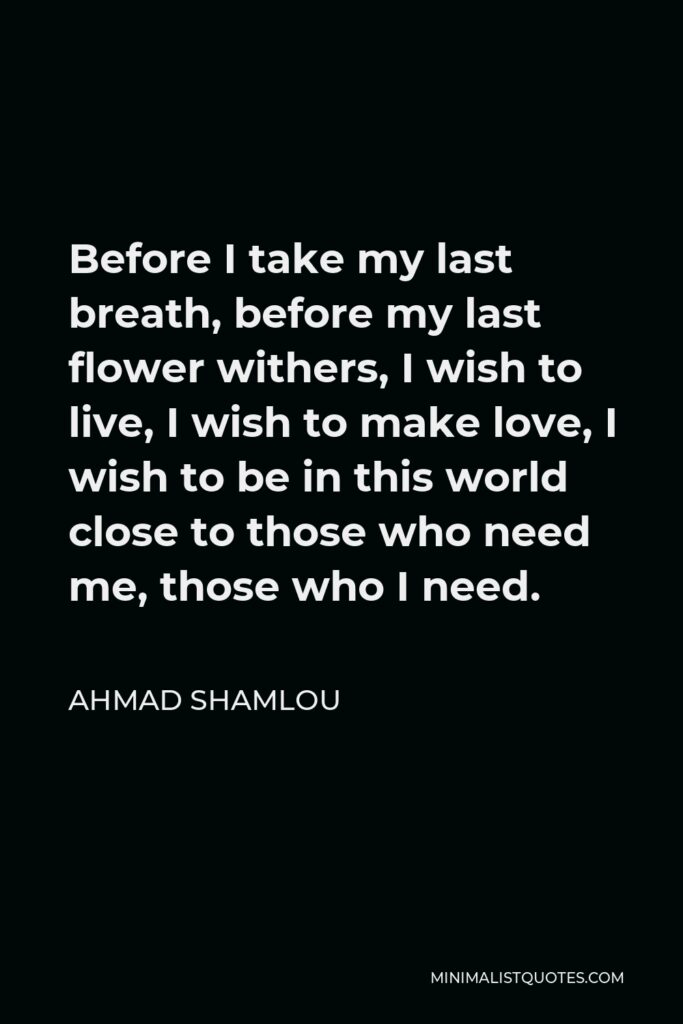 Ahmad Shamlou Quote - Before I take my last breath, before my last flower withers, I wish to live, I wish to make love, I wish to be in this world close to those who need me, those who I need.