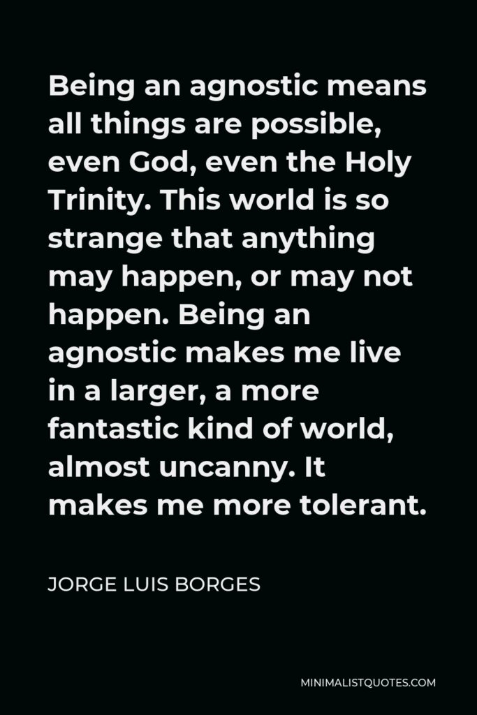 Jorge Luis Borges Quote - Being an agnostic means all things are possible, even God, even the Holy Trinity. This world is so strange that anything may happen, or may not happen. Being an agnostic makes me live in a larger, a more fantastic kind of world, almost uncanny. It makes me more tolerant.